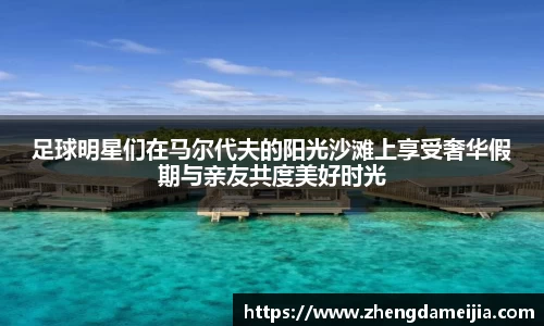 足球明星们在马尔代夫的阳光沙滩上享受奢华假期与亲友共度美好时光